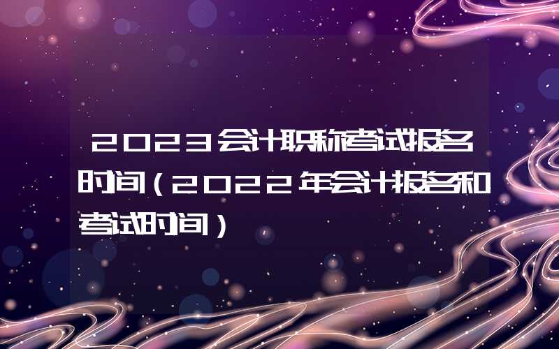 2023会计职称考试报名时间（2022年会计报名和考试时间）