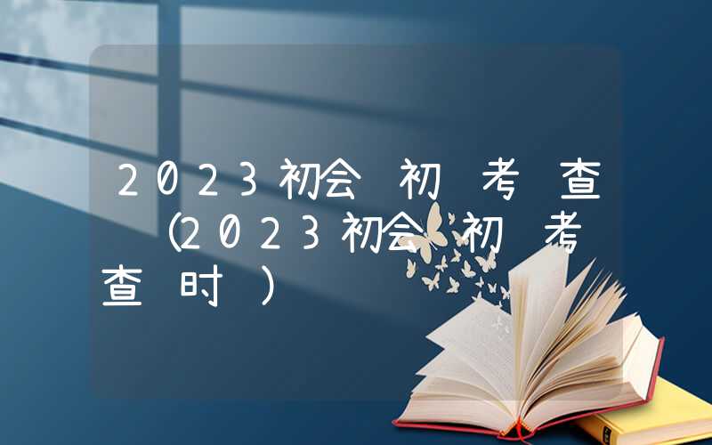 2023初会计初级考试查询（2023初会计初级考试查询时间）