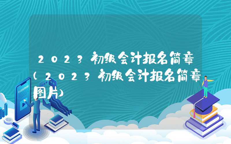 2023初级会计报名简章（2023初级会计报名简章图片）