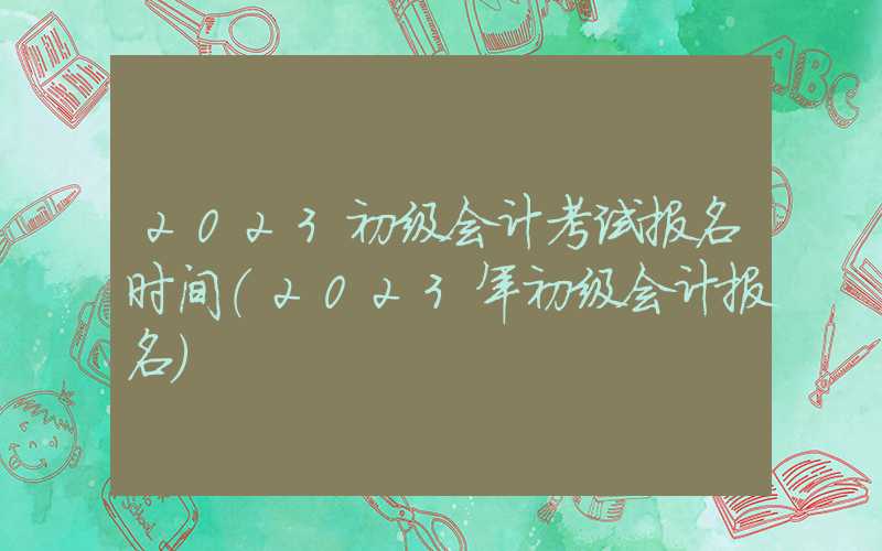 2023初级会计考试报名时间（2023年初级会计报名）
