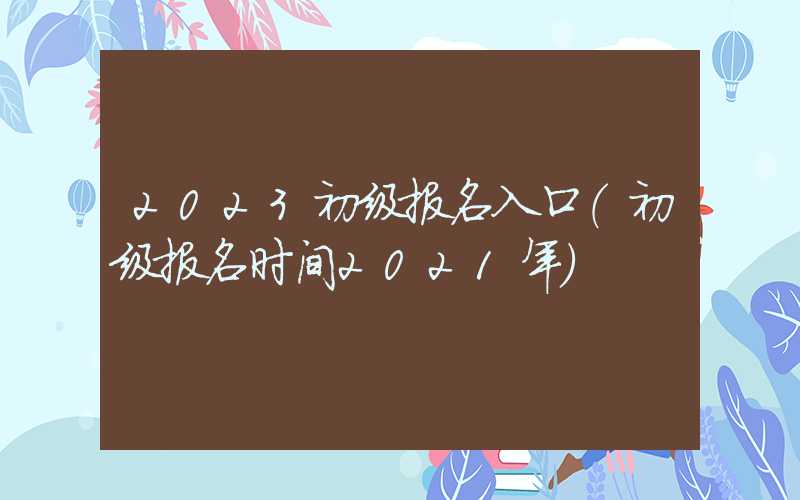 2023初级报名入口（初级报名时间2021年）