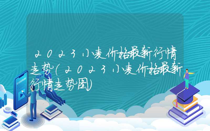 2023小麦价格最新行情走势（2023小麦价格最新行情走势图）