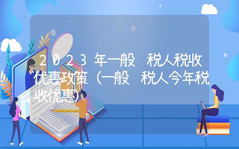 2023年一般纳税人税收优惠政策（一般纳税人今年税收优惠）