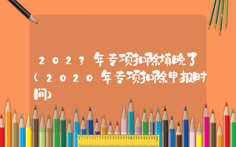 2023年专项扣除填晚了（2020年专项扣除申报时间）