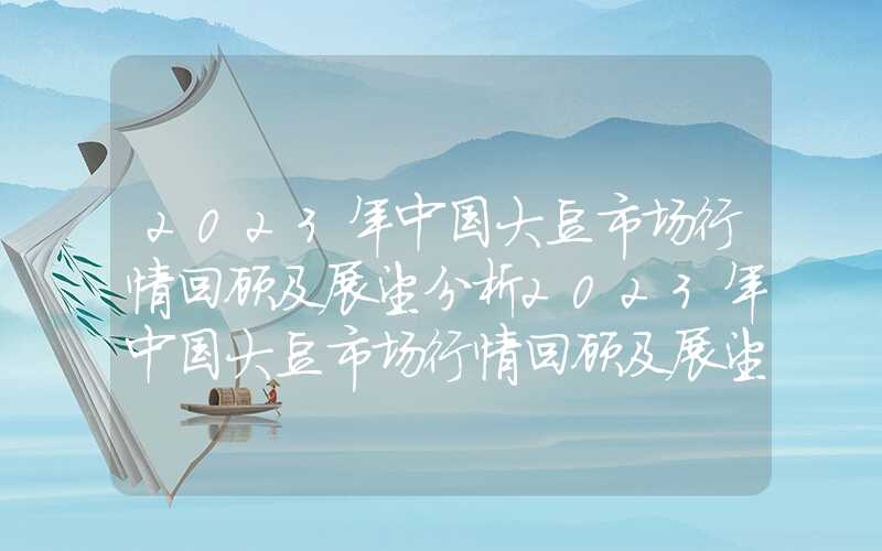 2023年中国大豆市场行情回顾及展望分析2023年中国大豆市场行情回顾及展望