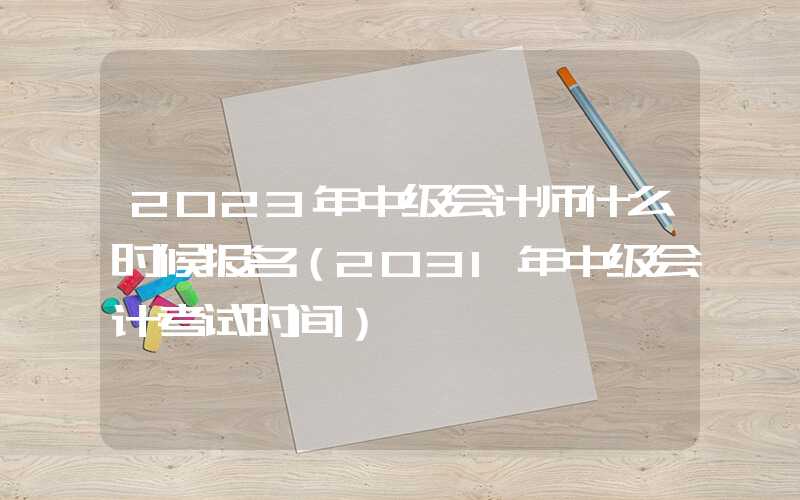 2023年中级会计师什么时候报名（2031年中级会计考试时间）