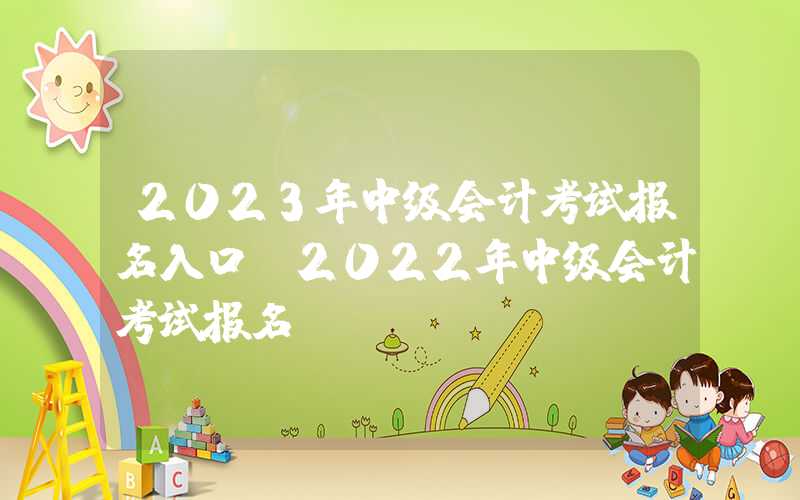 2023年中级会计考试报名入口（2022年中级会计考试报名）