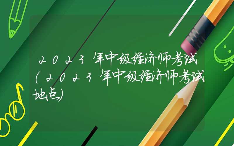 2023年中级经济师考试（2023年中级经济师考试地点）