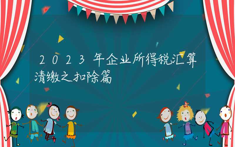 2023年企业所得税汇算清缴之扣除篇