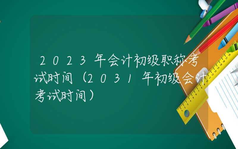 2023年会计初级职称考试时间（2031年初级会计考试时间）