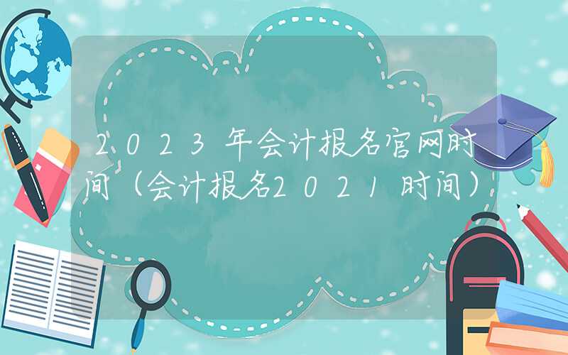 2023年会计报名官网时间（会计报名2021时间）