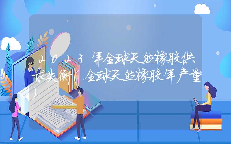 2023年全球天然橡胶供求失衡（全球天然橡胶年产量）