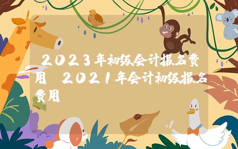 2023年初级会计报名费用（2021年会计初级报名费用）