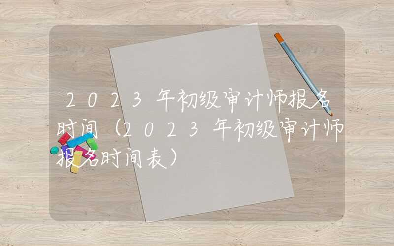 2023年初级审计师报名时间（2023年初级审计师报名时间表）