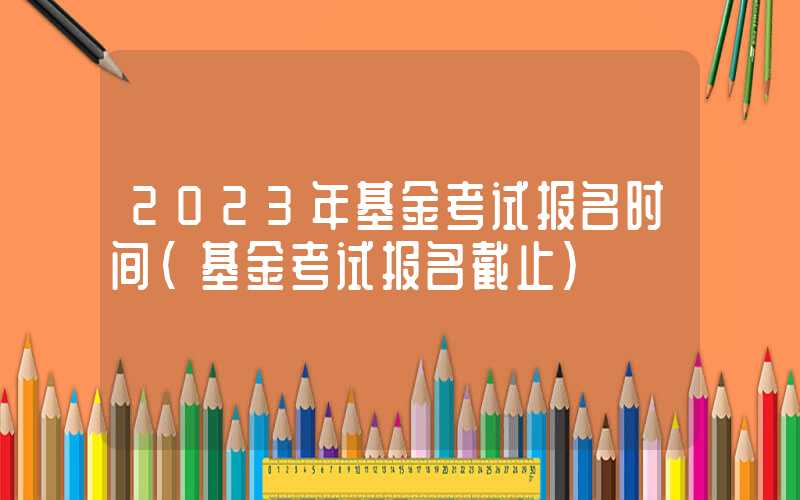 2023年基金考试报名时间（基金考试报名截止）