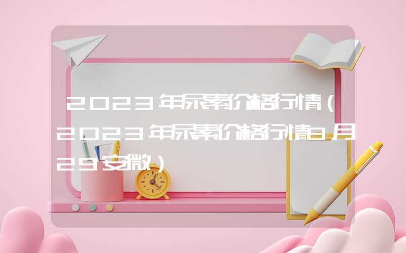 2023年尿素价格行情（2023年尿素价格行情9月29安微）