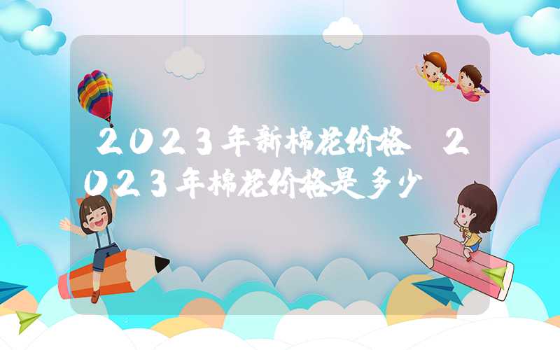 2023年新棉花价格（2023年棉花价格是多少）