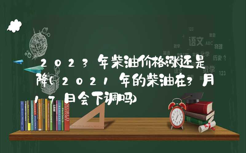 2023年柴油价格涨还是降（2021年的柴油在3月17日会下调吗）