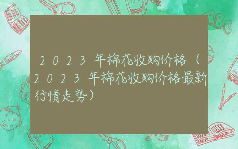 2023年棉花收购价格（2023年棉花收购价格最新行情走势）