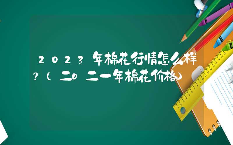 2023年棉花行情怎么样?（二o二一年棉花价格）