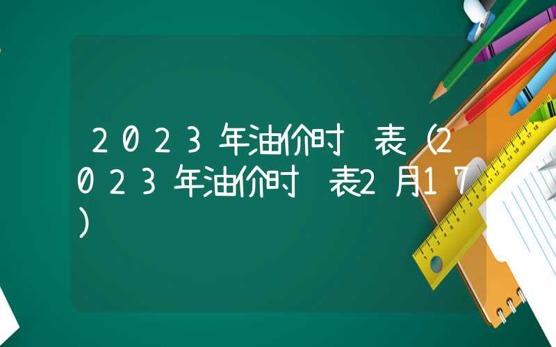 2023年油价时间表（2023年油价时间表2月17）