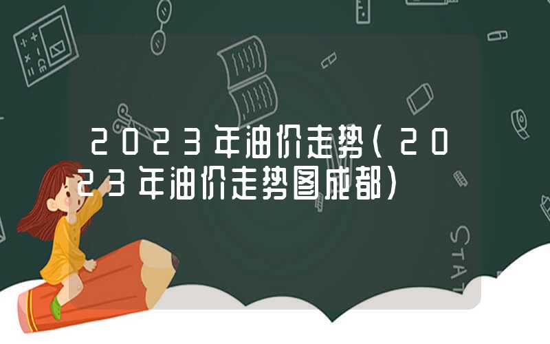 2023年油价走势（2023年油价走势图成都）