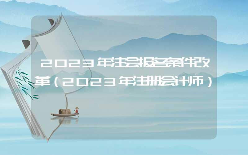 2023年注会报名条件改革（2023年注册会计师）