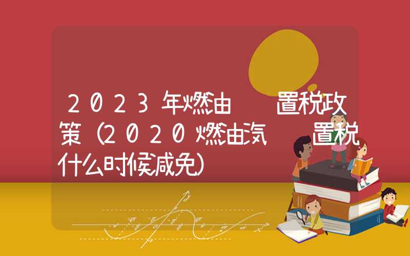 2023年燃油车购置税政策（2020燃油汽车购置税什么时候减免）