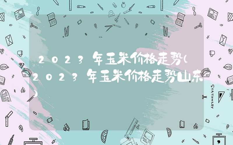 2023年玉米价格走势（2023年玉米价格走势山东）