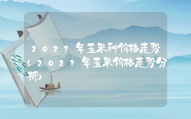 2023年玉米种价格走势（2023年玉米价格走势分析）