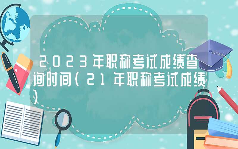 2023年职称考试成绩查询时间（21年职称考试成绩）