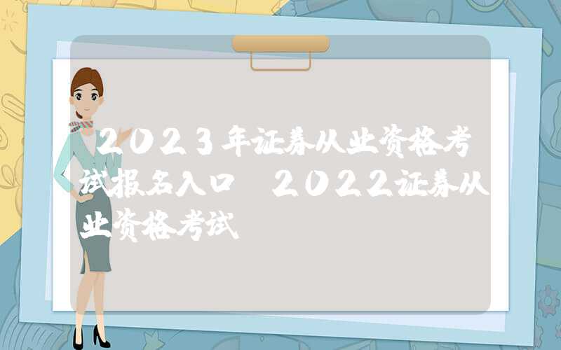 2023年证券从业资格考试报名入口（2022证券从业资格考试）