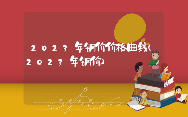 2023年铜价价格曲线（2023年铜价）