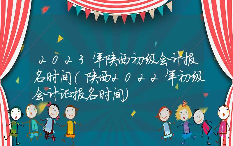 2023年陕西初级会计报名时间（陕西2022年初级会计证报名时间）