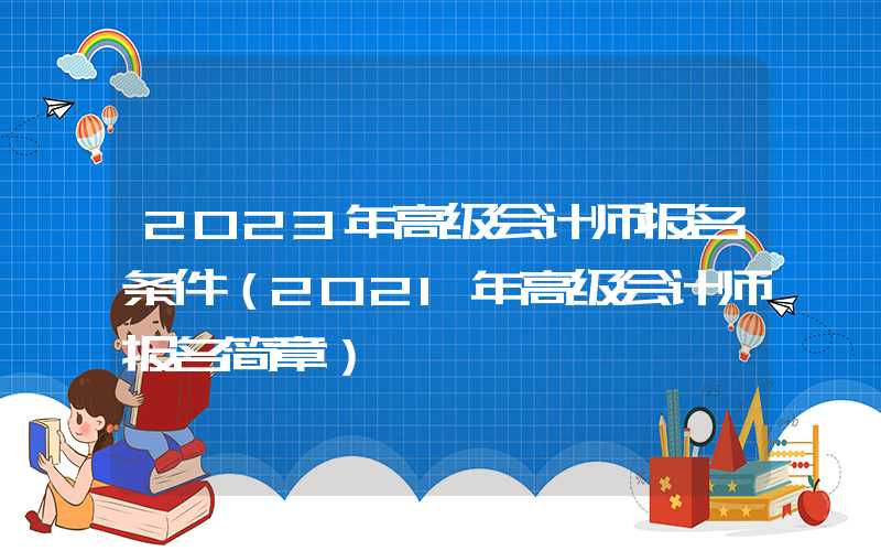 2023年高级会计师报名条件（2021年高级会计师报名简章）