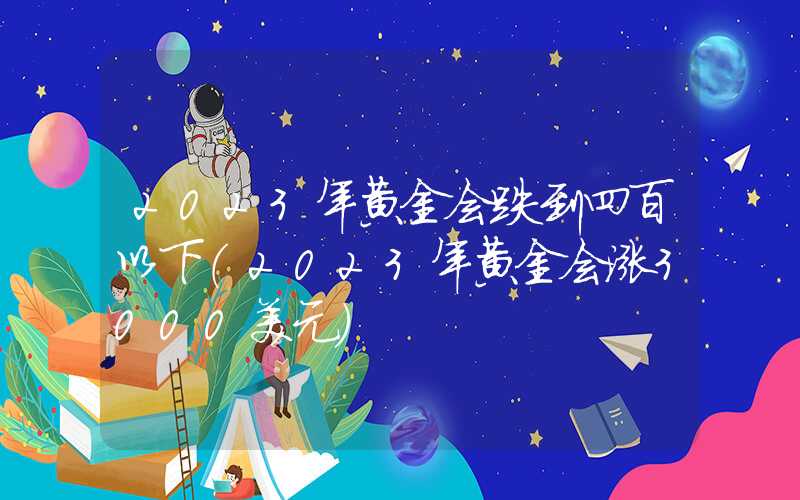 2023年黄金会跌到四百以下（2023年黄金会涨3000美元）