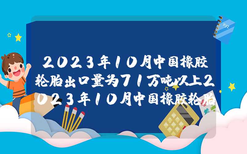 2023年10月中国橡胶轮胎出口量为71万吨以上2023年10月中国橡胶轮胎出口量为71万吨