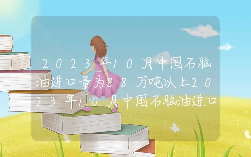 2023年10月中国石脑油进口量为88万吨以上2023年10月中国石脑油进口量为88万吨