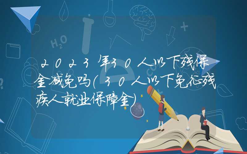 2023年30人以下残保金减免吗（30人以下免征残疾人就业保障金）