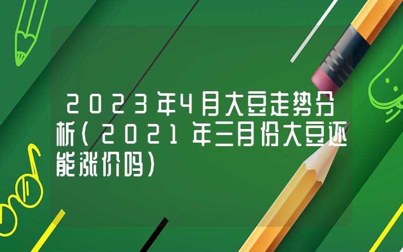 2023年4月大豆走势分析（2021年三月份大豆还能涨价吗）