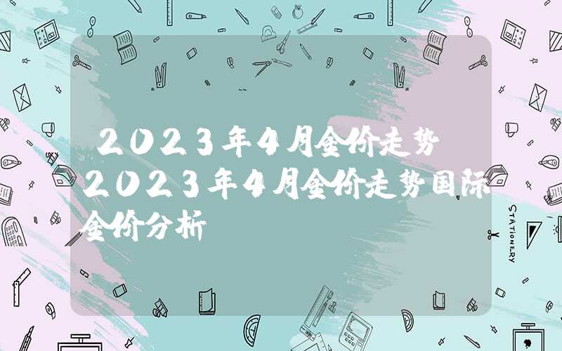 2023年4月金价走势（2023年4月金价走势国际金价分析）