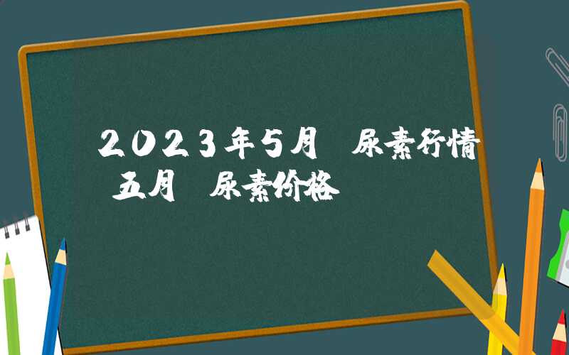 2023年5月份尿素行情（五月份尿素价格）