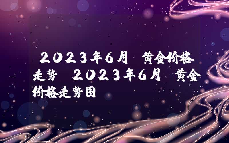 2023年6月份黄金价格走势（2023年6月份黄金价格走势图）