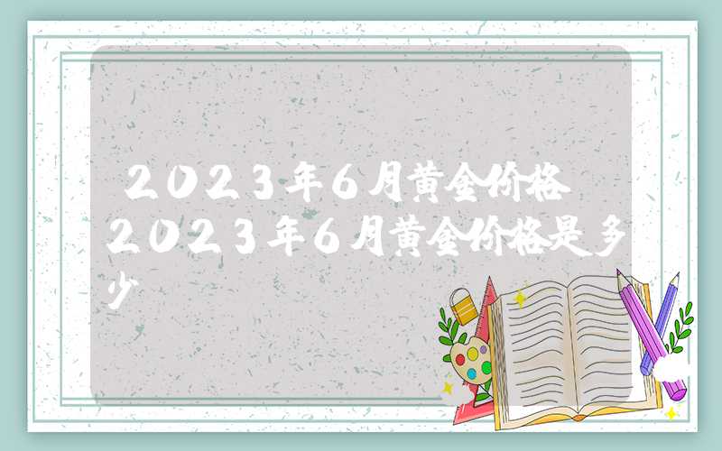 2023年6月黄金价格（2023年6月黄金价格是多少）