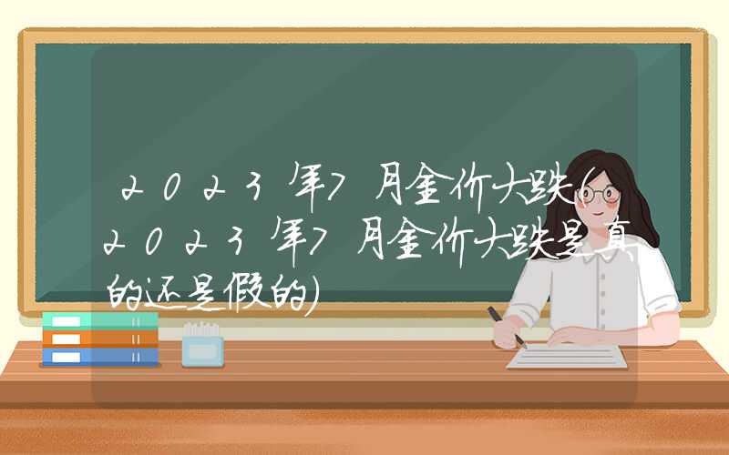 2023年7月金价大跌（2023年7月金价大跌是真的还是假的）