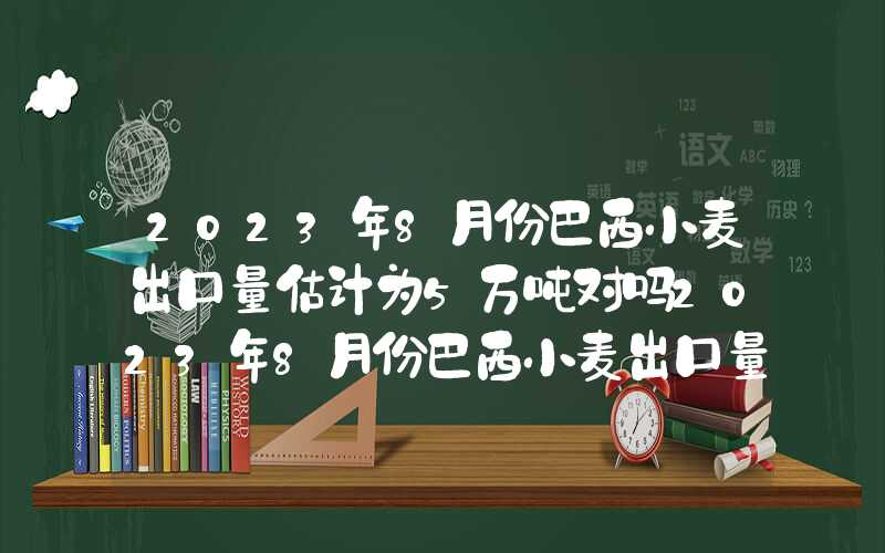 2023年8月份巴西小麦出口量估计为5万吨对吗2023年8月份巴西小麦出口量估计为5万吨