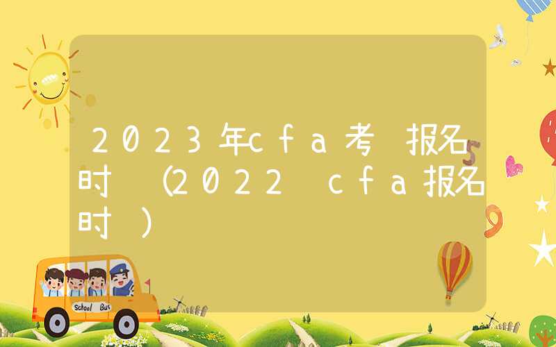 2023年cfa考试报名时间（2022 cfa报名时间）