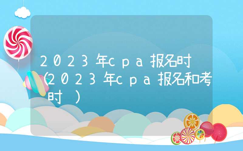 2023年cpa报名时间（2023年cpa报名和考试时间）