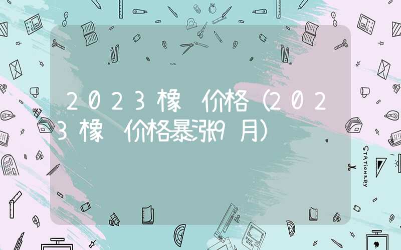 2023橡胶价格（2023橡胶价格暴涨9月）