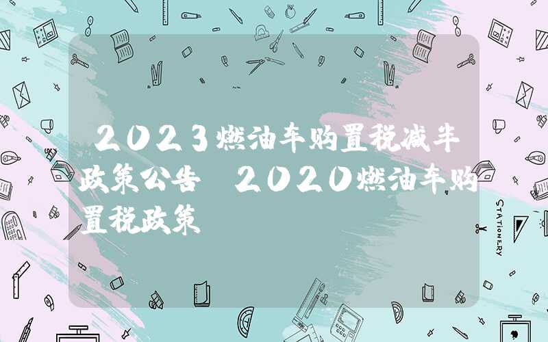 2023燃油车购置税减半政策公告（2020燃油车购置税政策）